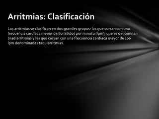 Arritmias: Clasificación
Las arritmias se clasifican en dos grandes grupos: las que cursan con una
frecuencia cardíaca menor de 60 latidos por minuto (lpm), que se denominan
bradiarritmias y las que cursan con una frecuencia cardíaca mayor de 100
lpm denominadas taquiarritmias.
 