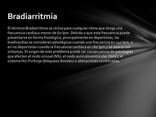 Bradiarritmia
El término Bradiarritmia se utiliza para cualquier ritmo que tenga una
frecuencia cardíaca menor de 60 lpm. Debido a que esta frecuencia puede
presentarse en forma fisiológica, principalmente en deportistas, las
bradicardias se consideran patológicas cuando una frecuencia es <40 lpm, o
en no deportistas cuando la frecuencia cardíaca es <60 lpm y se asocia con
síntomas. El origen de este problema puede ser consecuencia de patologías
que afecten el nodo sinusal (NS), el nodo auriculoventricular (NAV), el
sistema His-Purkinje (bloqueos distales) o alteraciones combinadas.
 