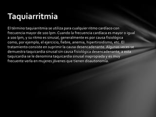 Taquiarritmia
El término taquiarritmia se utiliza para cualquier ritmo cardíaco con
frecuencia mayor de 100 lpm. Cuando la frecuencia cardíaca es mayor o igual
a 100 lpm, y su ritmo es sinusal, generalmente es por causa fisiológica
como, por ejemplo, el ejercicio, fiebre, anemia, hipertiroidismo, etc. El
tratamiento consiste en suprimir la causa desencadenante. Algunas veces se
demuestra taquicardia sinusal sin causa fisiológica desencadenante, a esta
taquicardia se le denomina taquicardia sinusal inapropiada y es muy
frecuente verla en mujeres jóvenes que tienen disautonomía.
 