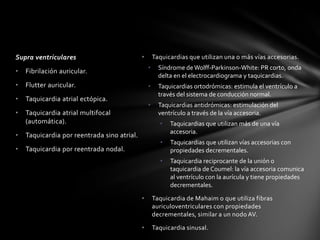 Supra ventriculares                          •       Taquicardias que utilizan una o más vías accesorias.
                                                 •     Síndrome de Wolff-Parkinson-White: PR corto, onda
•   Fibrilación auricular.
                                                       delta en el electrocardiograma y taquicardias.
•   Flutter auricular.                           •     Taquicardias ortodrómicas: estimula el ventrículo a
                                                       través del sistema de conducción normal.
•   Taquicardia atrial ectópica.
                                                 •     Taquicardias antidrómicas: estimulación del
•   Taquicardia atrial multifocal                      ventrículo a través de la vía accesoria.
    (automática).                                      •   Taquicardias que utilizan más de una vía
                                                           accesoria.
•   Taquicardia por reentrada sino atrial.
                                                       •   Taquicardias que utilizan vías accesorias con
•   Taquicardia por reentrada nodal.                       propiedades decrementales.
                                                       •   Taquicardia reciprocante de la unión o
                                                           taquicardia de Coumel: la vía accesoria comunica
                                                           al ventrículo con la aurícula y tiene propiedades
                                                           decrementales.

                                             •       Taquicardia de Mahaim o que utiliza fibras
                                                     auriculoventriculares con propiedades
                                                     decrementales, similar a un nodo AV.

                                             •       Taquicardia sinusal.
 