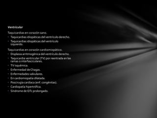 Ventricular
Taquicardias en corazón sano.
• Taquicardias idiopáticas del ventrículo derecho.
• Taquicardias idiopáticas del ventrículo
  izquierdo.
Taquicardias en corazón cardiomiopático.
• Displasia arritmogénica del ventrículo derecho.
• Taquicardia ventricular (TV) por reentrada en las
  ramas o interfasciculares.
• TV isquémica.
• Enfermedad de Chagas.
• Enfermedades valvulares.
• En cardiomiopatía dilatada.
• Poscirugía cardíaca (enf. congénitas).
• Cardiopatía hipertrófica.
• Síndrome de QTc prolongado.
 