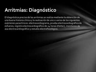 Arritmias: Diagnóstico
El diagnóstico preciso de las arritmias se realiza mediante la obtención de
una buena historia clínica y la realización de uno o varios de los siguientes
exámenes paraclínicos: electrocardiograma, prueba electrocardiográfica de
esfuerzo, registro electrocardiográfico de 24 horas (Holter), monitoreo de
asa electrocardiográfico y estudio electrofisiológico.
 