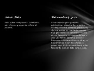 Historia clínica                       Síntomas de bajo gasto
Nada puede reemplazarla. Es la forma   Si los síntomas principales son
más eficiente y segura de enfocar al   palpitaciones o taquicardia, se sugiere
paciente.                              una taquiarritmia. El mareo, presíncope y
                                       síncope pueden ser manifestaciones de
                                       bajo gasto cardíaco, como consecuencia
                                       de una frecuencia excesivamente baja o
                                       alta. La astenia y adinamia asociadas
                                       hacen que la intolerancia ortostática y las
                                       bradiarritmias deban descartarse en
                                       primer lugar. El síndrome de bradicardia-
                                       taquicardia también debe considerarse.
 