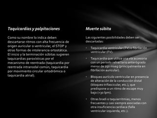 Taquicardias y palpitaciones                  Muerte súbita
Como su nombre lo indica deben                Las siguientes posibilidades deben ser
descartarse ritmos con alta frecuencia de     descartadas:
origen auricular o ventricular, el STOP y
                                              •   Taquicardia ventricular (TV) o fibrilación
otras formas de intolerancia ortostática.         ventricular (FV).
El inicio y la terminación súbitas sugieren
taquicardias paroxísticas por el              •   Taquicardia que utiliza una vía accesoria
mecanismo de reentrada (taquicardia por           con un período refractario anterógrado
reentrada intranodal común, taquicardia           menor de 250 mseg (principalmente en
por movimiento circular ortodrómica o             fibrilación auricular).
taquicardia atrial).                          •   Bloqueo aurículo ventricular en presencia
                                                  de alteración de la conducción distal
                                                  (bloqueo trifascicular, etc.), que
                                                  predispone a un ritmo de escape muy
                                                  bajo (<30 lpm).

                                              •   Otras bradi o taquiarritmias, menos
                                                  frecuentes y casi siempre asociadas con
                                                  otra insuficiencia cardíaca (falla
                                                  ventricular izquierda, etc.).
 