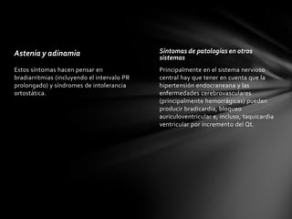 Astenia y adinamia                           Síntomas de patologías en otros
                                             sistemas
Estos síntomas hacen pensar en               Principalmente en el sistema nervioso
bradiarritmias (incluyendo el intervalo PR   central hay que tener en cuenta que la
prolongado) y síndromes de intolerancia      hipertensión endocraneana y las
ortostática.                                 enfermedades cerebrovasculares
                                             (principalmente hemorrágicas) pueden
                                             producir bradicardia, bloqueo
                                             auriculoventricular e, incluso, taquicardia
                                             ventricular por incremento del Qt.
 