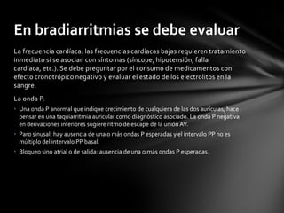 En bradiarritmias se debe evaluar
La frecuencia cardíaca: las frecuencias cardíacas bajas requieren tratamiento
inmediato si se asocian con síntomas (síncope, hipotensión, falla
cardíaca, etc.). Se debe preguntar por el consumo de medicamentos con
efecto cronotrópico negativo y evaluar el estado de los electrolitos en la
sangre.
La onda P.
• Una onda P anormal que indique crecimiento de cualquiera de las dos aurículas, hace
  pensar en una taquiarritmia auricular como diagnóstico asociado. La onda P negativa
  en derivaciones inferiores sugiere ritmo de escape de la unión AV.
• Paro sinusal: hay ausencia de una o más ondas P esperadas y el intervalo PP no es
  múltiplo del intervalo PP basal.
• Bloqueo sino atrial o de salida: ausencia de una o más ondas P esperadas.
 