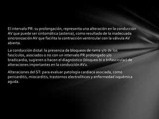 El intervalo PR: su prolongación, representa una alteración en la conducción
AV que puede ser sintomática (astenia), como resultado de la inadecuada
sincronización AV que facilita la contracción ventricular con la válvula AV
abierta.
La conducción distal: la presencia de bloqueos de rama y/o de los
fascículos, asociados o no con un intervalo PR prolongado y/o
bradicardia, sugieren o hacen el diagnóstico (bloqueo bi o trifascicular) de
alteraciones importantes en la conducción AV2.
Alteraciones del ST: para evaluar patología cardíaca asociada, como
pericarditis, miocarditis, trastornos electrolíticos y enfermedad isquémica
aguda.
 