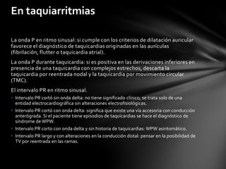 En taquiarritmias

La onda P en ritmo sinusal: si cumple con los criterios de dilatación auricular
favorece el diagnóstico de taquicardias originadas en las aurículas
(fibrilación, flutter o taquicardia atrial).
La onda P durante taquicardia: si es positiva en las derivaciones inferiores en
presencia de una taquicardia con complejos estrechos, descarta la
taquicardia por reentrada nodal y la taquicardia por movimiento circular
(TMC).
El intervalo PR en ritmo sinusal.
• Intervalo PR cortó sin onda delta: no tiene significado clínico, se trata solo de una
  entidad electrocardiográfica sin alteraciones electrofisiológicas.
• Intervalo PR cortó con onda delta: significa que existe una vía accesoria con conducción
  anterógrada. Si el paciente tiene episodios de taquicardias se hace el diagnóstico de
  síndrome de WPW.
• Intervalo PR corto con onda delta y sin historia de taquicardias: WPW asintomático.
• Intervalo PR largo y con alteraciones en la conducción distal: pensar en la posibilidad de
  TV por reentrada en las ramas.
 