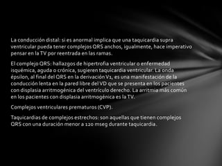 La conducción distal: si es anormal implica que una taquicardia supra
ventricular pueda tener complejos QRS anchos, igualmente, hace imperativo
pensar en la TV por reentrada en las ramas.
El complejo QRS: hallazgos de hipertrofia ventricular o enfermedad
isquémica, aguda o crónica, sugieren taquicardia ventricular. La onda
épsilon, al final del QRS en la derivación V1, es una manifestación de la
conducción lenta en la pared libre del VD que se presenta en los pacientes
con displasia arritmogénica del ventrículo derecho. La arritmia más común
en los pacientes con displasia arritmogénica es la TV.
Complejos ventriculares prematuros (CVP).
Taquicardias de complejos estrechos: son aquellas que tienen complejos
QRS con una duración menor a 120 mseg durante taquicardia.
 