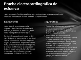 Prueba electrocardiográfica de
esfuerzo
La consecuencia fisiológica del ejercicio consistente en un aumento del tono
simpático permite que evaluar las bradi y taquiarritmias.


Bradiarritmias                                      Taquiarritmias
Nodo sinusal: permite evaluar la                    • Taquicardias relacionadas con el ejercicio:
respuesta de la frecuencia cardíaca al              • Supra ventriculares: algunos pacientes
ejercicio, cuando no es adecuada, se le               describen que el ejercicio es el estímulo que
llama incompetencia cronotrópica.                     desencadena su taquicardia.
Conducción auriculoventricular: es útil             • Ventriculares: las TV idiopáticas del
para definir si el compromiso es proximal             ventrículo izquierdo (VI), característicamente
                                                      se desencadenan durante el ejercicio.
o distal. El aumento del tono simpático
                                                      También es importante para definir el papel
mejora la conducción AV proximal (en el
                                                      del tono simpático en esta patología. En los
NAV), corrigiendo el electrocardiograma.              pacientes con TV repetitiva o CVP
Si existen problemas en la conducción                 sintomáticos, el incremento de su frecuencia
distal, la mayor velocidad en el arribo de            en aparición o en número de latidos, hace
impulsos a este nivel desenmascara                    deseable la disminución del tono simpático
bloqueos en el sistema His-Purkinje.                  con tratamiento farmacológico, por
                                                      ejemplo, los beta bloqueadores
 
