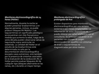 Monitoreo electrocardiográfico de 24        Monitoreo electrocardiográfico
horas (Holter)                              prolongado de Asa
Normalmente, durante la noche se            Existen dispositivos para monitoreo
pueden presentar bradiarritmias y en        electrocardiográfico por una semana
algunas personas, incluso, se puede         (externo) o por meses (implantable). La
producir bloqueo AV Mobitz I. Las           información de estos dispositivos se
taquiarritmias sin significado patológico
se encuentran con más frecuencia a          puede obtener por señal telefónica o en el
medida que aumenta la edad, luego de la     consultorio. Su principal indicación es en
sexta década pueden observarse salvas de    pacientes con síncope de origen
taquicardia supra ventricular no            desconocido y en aquellos con síntomas
sostenida. La utilidad del Holter en el     de bradi o taquiarritmias no
estudio de las bradiarritmias está          diagnosticadas por otros medios.
determinada no solo por la
documentación electrocardiográfica
(excepto casos extremos), sino también
por la presencia de síntomas asociados.
En la evaluación de la conducción AV, el
Holter permite evaluar bloqueos AV de
cualquier tipo (bloqueo alternante en las
ramas, etc.) durante un mayor tiempo
 
