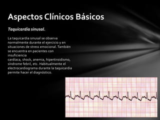 Aspectos Clínicos Básicos
Taquicardia sinusal.
La taquicardia sinusal se observa
normalmente durante el ejercicio y en
situaciones de stress emocional. También
se encuentra en pacientes con
insuficiencia
cardíaca, shock, anemia, hipertiroidismo,
síndrome febril, etc. Habitualmente el
electrocardiograma durante la taquicardia
permite hacer el diagnóstico.
 