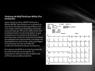Síndrome de Wolf Parkinson White (Pre-
excitación).
Hace más de 50 años, Wolff, Parkinson y
White (WPW), describieron en 11 jóvenes la
asociación de taquicardias paroxísticas con
una imagen electrocardiográfica intercisas
caracterizada por PR corto y QRS ancho con
emplastamiento inicial (onda delta), lo que
se explica por la existencia de haces A-V
anómalos que conducen impulsos auriculares
que despolarizan precozmente una parte o la
totalidad de los ventrículos, antes que llegue
el impulso por las vías normales de
conducción (Síndrome de pre-excitación )
El síndrome de WPW es el más frecuente de
los síndromes de pre excitación. Su
importancia radica en la alta incidencia de
arritmias que pueden presentar.
 