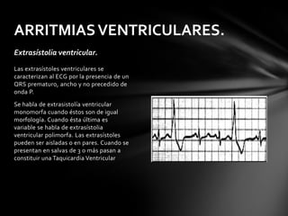 ARRITMIAS VENTRICULARES.
Extrasístolia ventricular.
Las extrasístoles ventriculares se
caracterizan al ECG por la presencia de un
QRS prematuro, ancho y no precedido de
onda P.
Se habla de extrasistolía ventricular
monomorfa cuando éstos son de igual
morfología. Cuando ésta última es
variable se habla de extrasístolia
ventricular polimorfa. Las extrasístoles
pueden ser aisladas o en pares. Cuando se
presentan en salvas de 3 o más pasan a
constituir una Taquicardia Ventricular
 
