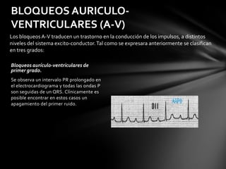 BLOQUEOS AURICULO-
VENTRICULARES (A-V)
Los bloqueos A-V traducen un trastorno en la conducción de los impulsos, a distintos
niveles del sistema excito-conductor. Tal como se expresara anteriormente se clasifican
en tres grados:

Bloqueos aurículo-ventriculares de
primer grado.
Se observa un intervalo PR prolongado en
el electrocardiograma y todas las ondas P
son seguidas de un QRS. Clínicamente es
posible encontrar en estos casos un
apagamiento del primer ruido.
 