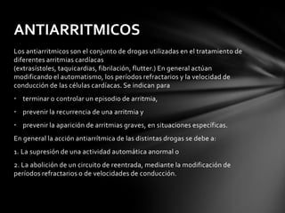 ANTIARRITMICOS
Los antiarritmicos son el conjunto de drogas utilizadas en el tratamiento de
diferentes arritmias cardíacas
(extrasístoles, taquicardias, fibrilación, flutter.) En general actúan
modificando el automatismo, los períodos refractarios y la velocidad de
conducción de las células cardíacas. Se indican para
• terminar o controlar un episodio de arritmia,
• prevenir la recurrencia de una arritmia y
• prevenir la aparición de arritmias graves, en situaciones específicas.
En general la acción antiarrítmica de las distintas drogas se debe a:
1. La supresión de una actividad automática anormal o
2. La abolición de un circuito de reentrada, mediante la modificación de
períodos refractarios o de velocidades de conducción.
 