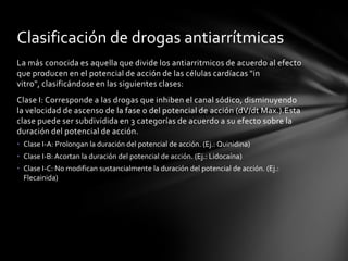 Clasificación de drogas antiarrítmicas
La más conocida es aquella que divide los antiarritmicos de acuerdo al efecto
que producen en el potencial de acción de las células cardíacas "in
vitro", clasificándose en las siguientes clases:
Clase I: Corresponde a las drogas que inhiben el canal sódico, disminuyendo
la velocidad de ascenso de la fase 0 del potencial de acción (dV/dt Max.).Esta
clase puede ser subdividida en 3 categorías de acuerdo a su efecto sobre la
duración del potencial de acción.
• Clase I-A: Prolongan la duración del potencial de acción. (Ej.: Quinidina)
• Clase I-B: Acortan la duración del potencial de acción. (Ej.: Lidocaína)
• Clase I-C: No modifican sustancialmente la duración del potencial de acción. (Ej.:
  Flecainida)
 