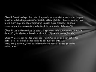 Clase II: Constituida por los beta bloqueadores, que básicamente disminuyen
la velocidad de despolarización diastólica (fase 4) de las fibras de conducción
lenta, disminuyendo el automatismo sinusal, aumentando el período
refractario y disminuyendo la velocidad de conducción del nodo AV.
Clase III: Los antiarrítmicos de esta clase prolongan la duración del potencial
de acción, sin efectos sobre el canal sódico.(Ej.: Amiodarona, Sotalol)
Clase IV: Corresponde a los Bloqueadores de Calcio que actúan sobre los
potenciales de acción de las fibras de conducción lenta (Ej.:
Verapamil), disminuyendo su velocidad de conducción y sus períodos
refractarios.
 