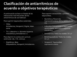 Clasificación de antiarrítmicos de
acuerdo a objetivos terapéuticos
A continuación se hace un listado de las     Para suprimir extrasístoles y prevenir
indicaciones más frecuentes de los           taquicardias.
antiarritmicos de uso habitual:
                                             •   Quinidina y Flecainida:
Para suprimir taquicardias sostenidas.           Supraventriculares (SV) y ventriculares
                                                 (V);
•   TPSV:
    Amiodarona, Verapamil, Digital, Aden     •   Lidocaína: Extrasístoles y taquicardias
    osina.                                       ventriculares, asociados a isquemia
                                                 miocárdica.
•   T.V.: Lidocaína i.v. (durante isquemia
    miocárdica) y Amiodarona i.v.            •   Amiodarona: Todos los niveles: SV y V
Para deprimir la conducción aurículo         •   Betabloqueadores: Todos los niveles:
ventricular. (Ej.: F.A. crónica):                SV y V.
•   Digitálicos, Beta                        •   Verapamil: Taquicardias
    bloqueadores, Verapamil, Amiodarona.         supraventriculares.
 