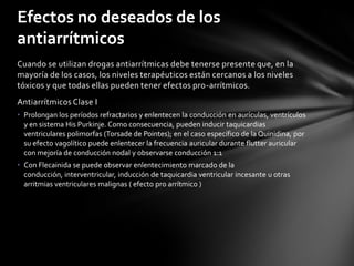 Efectos no deseados de los
antiarrítmicos
Cuando se utilizan drogas antiarrítmicas debe tenerse presente que, en la
mayoría de los casos, los niveles terapéuticos están cercanos a los niveles
tóxicos y que todas ellas pueden tener efectos pro-arrítmicos.
Antiarrítmicos Clase I
• Prolongan los períodos refractarios y enlentecen la conducción en aurículas, ventrículos
  y en sistema His Purkinje. Como consecuencia, pueden inducir taquicardias
  ventriculares polimorfas (Torsade de Pointes); en el caso específico de la Quinidina, por
  su efecto vagolítico puede enlentecer la frecuencia auricular durante flutter auricular
  con mejoría de conducción nodal y observarse conducción 1:1
• Con Flecainida se puede observar enlentecimiento marcado de la
  conducción, interventricular, inducción de taquicardia ventricular incesante u otras
  arritmias ventriculares malignas ( efecto pro arrítmico )
 