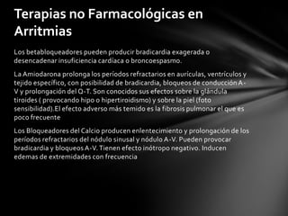 Terapias no Farmacológicas en
Arritmias
Los betabloqueadores pueden producir bradicardia exagerada o
desencadenar insuficiencia cardíaca o broncoespasmo.
La Amiodarona prolonga los períodos refractarios en aurículas, ventrículos y
tejido específico, con posibilidad de bradicardia, bloqueos de conducción A-
V y prolongación del Q-T. Son conocidos sus efectos sobre la glándula
tiroides ( provocando hipo o hipertiroidismo) y sobre la piel (foto
sensibilidad).El efecto adverso más temido es la fibrosis pulmonar el que es
poco frecuente
Los Bloqueadores del Calcio producen enlentecimiento y prolongación de los
períodos refractarios del nódulo sinusal y nódulo A-V. Pueden provocar
bradicardia y bloqueos A-V. Tienen efecto inótropo negativo. Inducen
edemas de extremidades con frecuencia
 