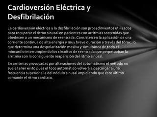 Cardioversión Eléctrica y
Desfibrilación
La cardioversión eléctrica y la desfibrilación son procedimientos utilizados
para recuperar el ritmo sinusal en pacientes con arritmias sostenidas que
obedecen a un mecanismo de reentrada. Consisten en la aplicación de una
corriente continua de alta energía y muy breve duración a través del tórax, lo
que determina una despolarización masiva y simultánea de todo el
miocardio interrumpiendo los circuitos de reentrada que perpetuaban la
arritmia con la consiguiente reaparición del ritmo sinusal.
En arritmias provocadas por alteraciones del automatismo el método no
suele tener éxito pues el foco automático volverá a descargar a una
frecuencia superior a la del nódulo sinusal impidiendo que éste último
comande el ritmo cardíaco.
 