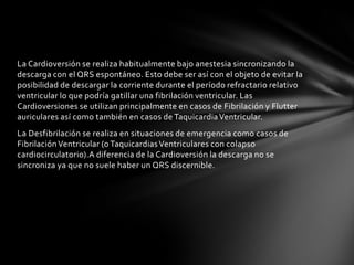 La Cardioversión se realiza habitualmente bajo anestesia sincronizando la
descarga con el QRS espontáneo. Esto debe ser así con el objeto de evitar la
posibilidad de descargar la corriente durante el período refractario relativo
ventricular lo que podría gatillar una fibrilación ventricular. Las
Cardioversiones se utilizan principalmente en casos de Fibrilación y Flutter
auriculares así como también en casos de Taquicardia Ventricular.
La Desfibrilación se realiza en situaciones de emergencia como casos de
Fibrilación Ventricular (o Taquicardias Ventriculares con colapso
cardiocirculatorio).A diferencia de la Cardioversión la descarga no se
sincroniza ya que no suele haber un QRS discernible.
 