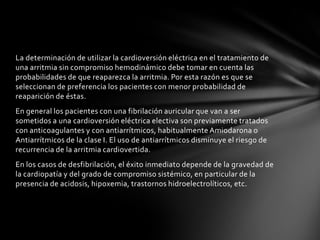 La determinación de utilizar la cardioversión eléctrica en el tratamiento de
una arritmia sin compromiso hemodinámico debe tomar en cuenta las
probabilidades de que reaparezca la arritmia. Por esta razón es que se
seleccionan de preferencia los pacientes con menor probabilidad de
reaparición de éstas.
En general los pacientes con una fibrilación auricular que van a ser
sometidos a una cardioversión eléctrica electiva son previamente tratados
con anticoagulantes y con antiarrítmicos, habitualmente Amiodarona o
Antiarrítmicos de la clase I. El uso de antiarrítmicos disminuye el riesgo de
recurrencia de la arritmia cardiovertida.
En los casos de desfibrilación, el éxito inmediato depende de la gravedad de
la cardiopatía y del grado de compromiso sistémico, en particular de la
presencia de acidosis, hipoxemia, trastornos hidroelectrolíticos, etc.
 
