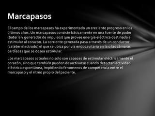 Marcapasos
El campo de los marcapasos ha experimentado un creciente progreso en los
últimos años. Un marcapasos consiste básicamente en una fuente de poder
(batería y generador de impulsos) que provee energía eléctrica destinada a
estimular al corazón. La corriente generada pasa a través de un conductor
(catéter electrodo) el que se ubica por vía endocavitaria en la o las cámaras
cardíacas que se desea estimular.
Los marcapasos actuales no solo son capaces de estimular eléctricamente el
corazón, sino que también pueden desactivarse cuando detectan actividad
eléctrica espontánea, impidiendo fenómenos de competencia entre el
marcapaso y el ritmo propio del paciente.
 