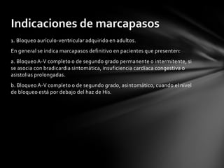 Indicaciones de marcapasos
1. Bloqueo aurículo-ventricular adquirido en adultos.
En general se indica marcapasos definitivo en pacientes que presenten:
a. Bloqueo A-V completo o de segundo grado permanente o intermitente, si
se asocia con bradicardia sintomática, insuficiencia cardíaca congestiva o
asistolias prolongadas.
b. Bloqueo A-V completo o de segundo grado, asintomático, cuando el nivel
de bloqueo está por debajo del haz de His.
 