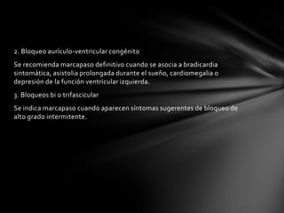 2. Bloqueo aurículo-ventricular congénito
Se recomienda marcapaso definitivo cuando se asocia a bradicardia
sintomática, asistolia prolongada durante el sueño, cardiomegalia o
depresión de la función ventricular izquierda.
3. Bloqueos bi o trifascicular
Se indica marcapaso cuando aparecen síntomas sugerentes de bloqueo de
alto grado intermitente.
 