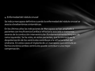 4. Enfermedad del nódulo sinusal
Se indica marcapaso definitivo cuando la enfermedad del nódulo sinusal se
asocia a bradiarritmias sintomáticas.
En los últimos años las indicaciones de Marcapaso se han ampliado a
pacientes con Insuficiencia Cardíaca refractaria asociada a trastornos
severos de la conducción interventricular (fundamentalmente bloqueos de
rama izquierda). Se ha visto, en estos pacientes, que la sincronía en la
despolarización de los ventrículos contribuye a la refractariedad del
síndrome. En estos casos el implante de un marcapaso que estimule en
forma sincrónica ambos ventrículos puede contribuir a una mejor
compensación.
 