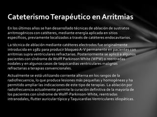 Cateterismo Terapéutico en Arritmias
En los últimos años se han desarrollado técnicas de ablación de sustratos
arritmogénicos con catéteres, mediante energía aplicada en sitios
específicos, previamente localizados a través de catéteres endocavitarios.
La técnica de ablación mediante catéteres electrodos fue originalmente
introducida en 1982 para producir bloqueo A-V permanente en pacientes con
arritmias supra ventriculares refractarias. Posteriormente se aplicó a algunos
pacientes con síndrome de Wolff Parkinson White (WPW) o reentradas
nodales y en algunos casos de taquicardias ventriculares malignas
refractarias a terapias convencionales.
Actualmente se está utilizando corriente alterna en los rangos de la
radiofrecuencia, lo que produce lesiones más pequeñas y homogéneas y ha
permitido ampliar las indicaciones de este tipo de terapias. La ablación por
radiofrecuencia actualmente permite la curación definitiva de la mayoría de
los pacientes con síndrome de Wolff-Parkinson-White, reentradas
intranodales, flutter auricular típico y Taquicardias Ventriculares idiopáticas.
 