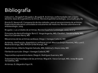 Bibliografía
Calpuzini L, Brugada P, Brugada J, Brugada R. Arritmias y enfermedades del corazón
derecho: base de la genética a la clínica. Revista Española Cardiología. 2010;63(8):963 -83
Rincón D, Navarro R. Comparación de dos métodos para el reconocimiento de arritmias:
Experimento educativo controlado en estudiantes de medicina. Revista colombiana de
anestesiología. 2009
Brugada J. Las unidades de arritmias. Revista Española Cardiología. 2010; 10:2 -4
Principios de electrofisiología: Boris E. Vesga Angarita, MD; Claudia L. Sanabria Peña, MD;
Mauricio Cabrales Neira, MD
Mecanismos de las arritmias cardíacas: Diego I. Vanegas Cadavid, MD
Arritmias: clasificación, diagnóstico y enfoque inicial: Mauricio Duque Ramírez, MD; Luis E.
Medina Durango, MD; William Uribe Arango, MD
Bradiarritmias: Alberto Negrete Salcedo, MD; Adelma S. Hoyos Usta, MD
Fibrilación auricular: Diego I. Vanegas Cadavid, MD
Taquicardias supraventriculares: Diego A. Rodríguez Guerrero, MD
Tratamiento farmacológico de las arritmias: Miguel A. Vacca Carvajal, MD; Josep Brugada
Terradellas, MD
Arritmias: D. Alejandro Fajuri N.
 
