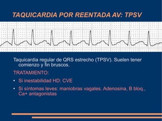 TAQUICARDIA POR REENTADA AV: TPSV Taquicardia regular de QRS estrecho (TPSV). Suelen tener comienzo y fin bruscos. TRATAMIENTO:  Si inestabilidad HD: CVE Si síntomas leves: maniobras vagales. Adenosina, B bloq., Ca+ antagonistas   