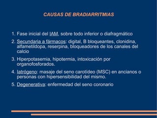 CAUSAS DE BRADIARRITMIAS 1. Fase inicial del  IAM , sobre todo inferior o diafragmático 2.  Secundaria a fármacos : digital, B bloqueantes, clonidina, alfametildopa, reserpina, bloqueadores de los canales del calcio 3. Hiperpotasemia, hipotermia, intoxicación por organofosforados. 4.  Iatrógeno : masaje del seno carotídeo (MSC) en ancianos o personas con hipersensibilidad del mismo. 5.  Degenerativa : enfermedad del seno coronario 