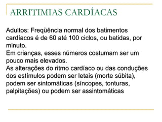 ARRITIMIAS CARDÍACAS
Adultos: Freqüência normal dos batimentos
cardíacos é de 60 até 100 ciclos, ou batidas, por
minuto.
Em crianças, esses números costumam ser um
pouco mais elevados.
As alterações do ritmo cardíaco ou das conduções
dos estímulos podem ser letais (morte súbita),
podem ser sintomáticas (síncopes, tonturas,
palpitações) ou podem ser assintomáticas
 