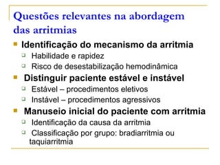 Questões relevantes na abordagem
das arritmias
   Identificação do mecanismo da arritmia
       Habilidade e rapidez
       Risco de desestabilização hemodinâmica
   Distinguir paciente estável e instável
       Estável – procedimentos eletivos
       Instável – procedimentos agressivos
   Manuseio inicial do paciente com arritmia
        Identificação da causa da arritmia
        Classificação por grupo: bradiarritmia ou
        taquiarritmia
 