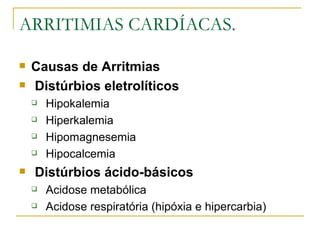 ARRITIMIAS CARDÍACAS.

   Causas de Arritmias
   Distúrbios eletrolíticos
       Hipokalemia
       Hiperkalemia
       Hipomagnesemia
       Hipocalcemia
   Distúrbios ácido-básicos
       Acidose metabólica
       Acidose respiratória (hipóxia e hipercarbia)
 