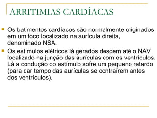 ARRITIMIAS CARDÍACAS
   Os batimentos cardíacos são normalmente originados
    em um foco localizado na aurícula direita,
    denominado NSA.
   Os estímulos elétricos lá gerados descem até o NAV
    localizado na junção das aurículas com os ventrículos.
    Lá a condução do estímulo sofre um pequeno retardo
    (para dar tempo das aurículas se contraírem antes
    dos ventrículos).
 