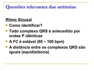 Questões relevantes das arritmias

Ritmo Sinusal
 Como identificar?

 Todo complexo QRS é antecedido por

  ondas P idênticas
 A FC é estável (60 – 100 bpm)

 A distância entre os complexos QRS são

  iguais (equidistância)
 