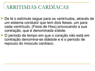 ARRITIMIAS CARDÍACAS
   De lá o estímulo segue para os ventrículos, através de
    um sistema condutor que tem dois feixes, um para
    cada ventrículo, (Feixe de Hiss) provocando a sua
    contração, que é denominada sístole.
   O período de tempo em que o coração não está em
    contração denomina-se diástole e é o período de
    repouso do músculo cardíaco.
 