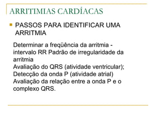 ARRITIMIAS CARDÍACAS
   PASSOS PARA IDENTIFICAR UMA
    ARRITMIA
    Determinar a freqüência da arritmia -
    intervalo RR Padrão de irregularidade da
    arritmia
    Avaliação do QRS (atividade ventricular);
    Detecção da onda P (atividade atrial)
    Avaliação da relação entre a onda P e o
    complexo QRS.
 