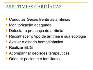 ARRITIMIAS CARDÍACAS

   Condutas Gerais frente às arritmias
   Monitorização adequada
   Detectar a presença de arritmia
   Reconhecer o tipo de arritmia e sua etiologia
   Avaliar o estado hemodinâmico
   Realizar ECG
   Acompanhar decisões terapêuticas
   Orientar paciente e familiares
 