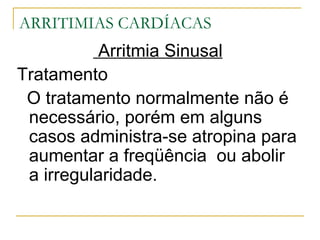 ARRITIMIAS CARDÍACAS
           Arritmia Sinusal
Tratamento
 O tratamento normalmente não é
 necessário, porém em alguns
 casos administra-se atropina para
 aumentar a freqüência ou abolir
 a irregularidade.
 