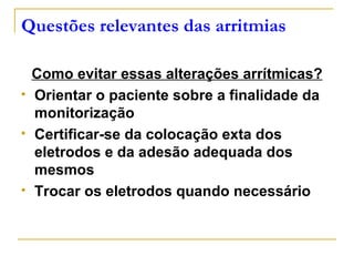 Questões relevantes das arritmias

    Como evitar essas alterações arrítmicas?
   Orientar o paciente sobre a finalidade da
    monitorização
   Certificar-se da colocação exta dos
    eletrodos e da adesão adequada dos
    mesmos
   Trocar os eletrodos quando necessário
 