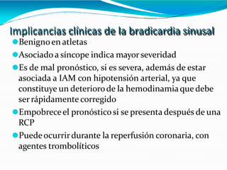 Implicancias clínicas de la bradicardia sinusal
⚫Benignoen atletas
⚫Asociado a síncope indica mayorseveridad
⚫Es de mal pronóstico, si es severa, además de estar
asociada a IAM con hipotensión arterial, ya que
constituye un deteriorode la hemodinamiaque debe
serrápidamente corregido
⚫Empobreceel pronósticosi se presenta después de una
RCP
⚫Puedeocurrirdurante la reperfusión coronaria, con
agentes trombolíticos
 