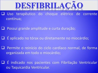  Uso terapêutico do choque elétrico de corrente
contínua;
 Possui grande amplitude e curta duração;
 É aplicado no tórax ou diretamente no miocárdio;
 Permite o reinício do ciclo cardíaco normal, de forma
organizada em todo o miocárdio;
 É indicado nos pacientes com Fibrilação Ventricular
ou Taquicardia Ventricular.
 