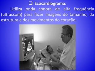  Ecocardiograma:
Utiliza onda sonora de alta frequência
(ultrassom) para fazer imagens do tamanho, da
estrutura e dos movimentos do coração.
 