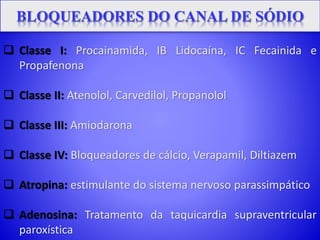  Classe I: Procainamida, IB Lidocaína, IC Fecainida e
Propafenona
 Classe II: Atenolol, Carvedilol, Propanolol
 Classe III: Amiodarona
 Classe IV: Bloqueadores de cálcio, Verapamil, Diltiazem
 Atropina: estimulante do sistema nervoso parassimpático
 Adenosina: Tratamento da taquicardia supraventricular
paroxística
 